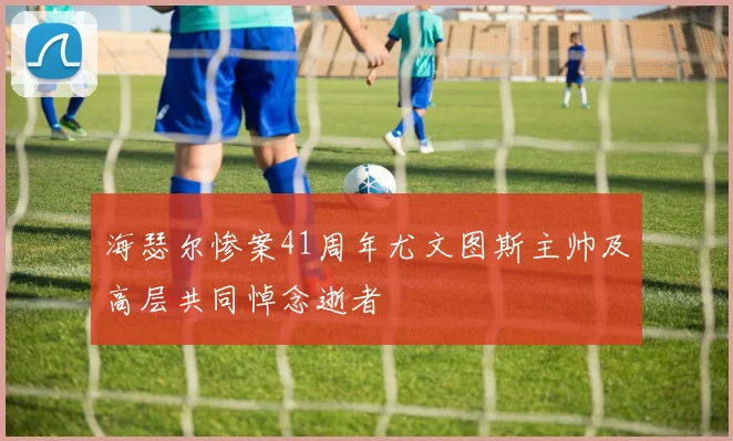 海瑟尔惨案41周年尤文图斯主帅及高层共同悼念逝者