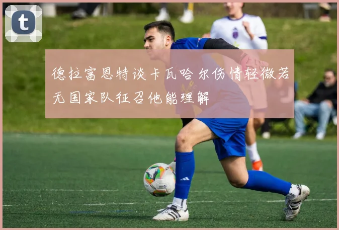 德拉富恩特谈卡瓦哈尔伤情轻微若无国家队征召他能理解
