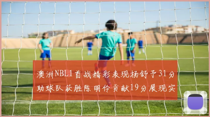 澳洲NBL1首战精彩表现杨舒予31分助球队获胜陈明伶贡献19分展现实力