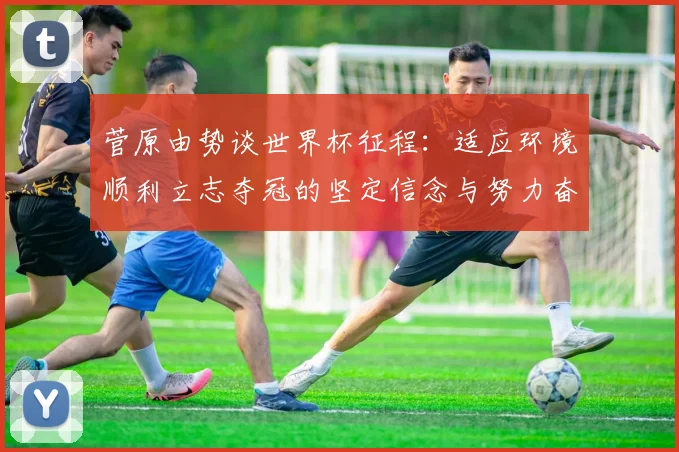 菅原由势谈世界杯征程：适应环境顺利立志夺冠的坚定信念与努力奋斗