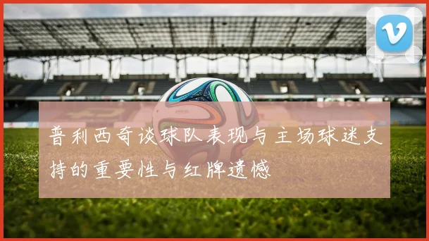 普利西奇谈球队表现与主场球迷支持的重要性与红牌遗憾