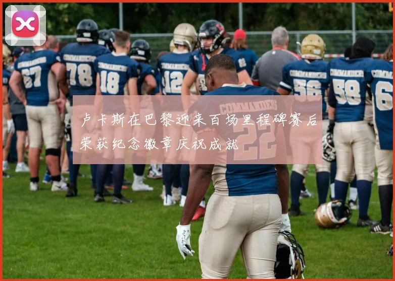 卢卡斯在巴黎迎来百场里程碑赛后荣获纪念徽章庆祝成就