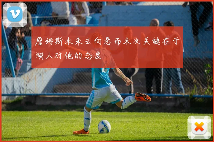 詹姆斯未来去向悬而未决关键在于湖人对他的态度
