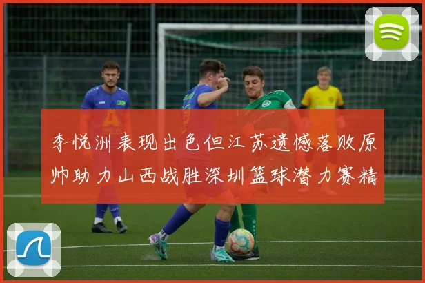 李悦洲表现出色但江苏遗憾落败原帅助力山西战胜深圳篮球潜力赛精彩回顾