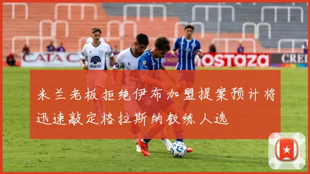 米兰老板拒绝伊布加盟提案预计将迅速敲定格拉斯纳教练人选