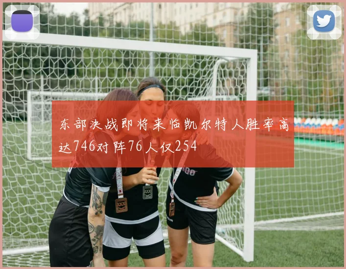 东部决战即将来临凯尔特人胜率高达746对阵76人仅254