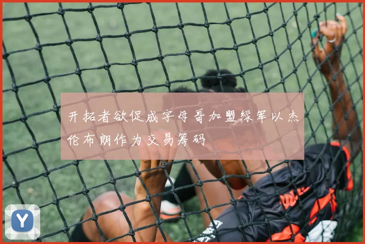 开拓者欲促成字母哥加盟绿军以杰伦布朗作为交易筹码