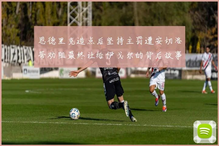 恩德里克造点后坚持主罚遭安切洛蒂劝阻最终让给伊戈尔的背后故事