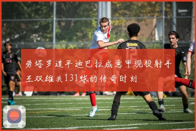劳塔罗追平迪巴拉成意甲现役射手王双雄共131球的传奇时刻