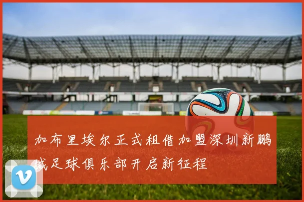 加布里埃尔正式租借加盟深圳新鹏城足球俱乐部开启新征程