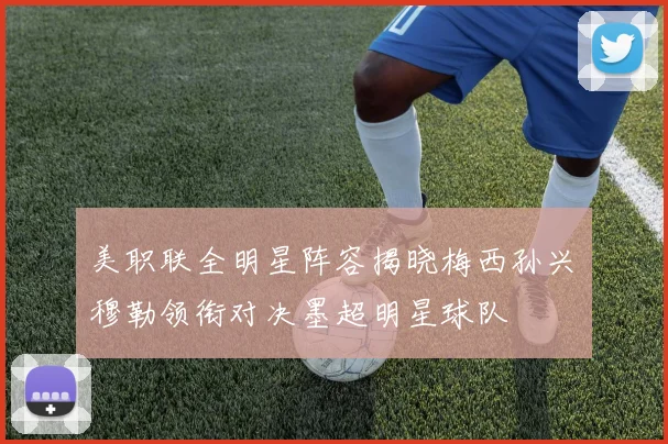 美职联全明星阵容揭晓梅西孙兴慜穆勒领衔对决墨超明星球队