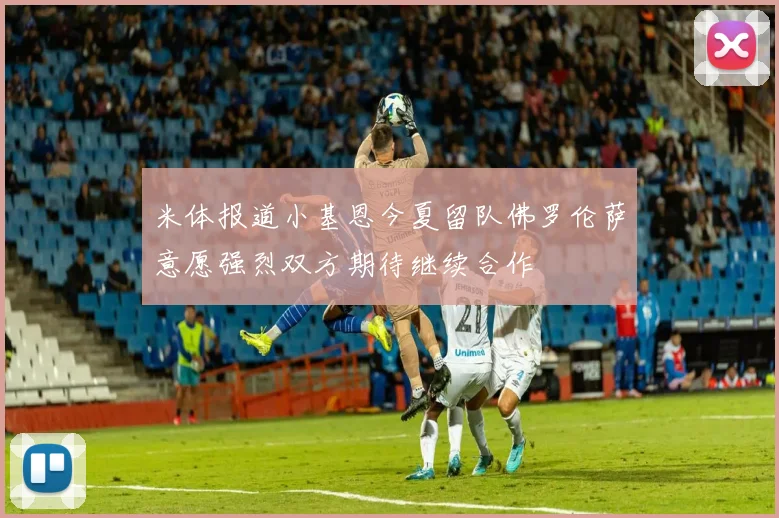 米体报道小基恩今夏留队佛罗伦萨意愿强烈双方期待继续合作