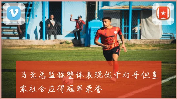 马竞总监称整体表现优于对手但皇家社会应得冠军荣誉