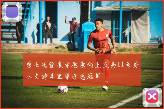 勇士高管表示愿意向上交易11号秀以支持库里争夺总冠军