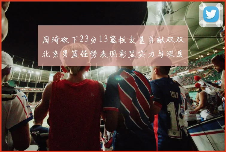 周琦砍下23分13篮板麦基贡献双双北京男篮强势表现彰显实力与深度