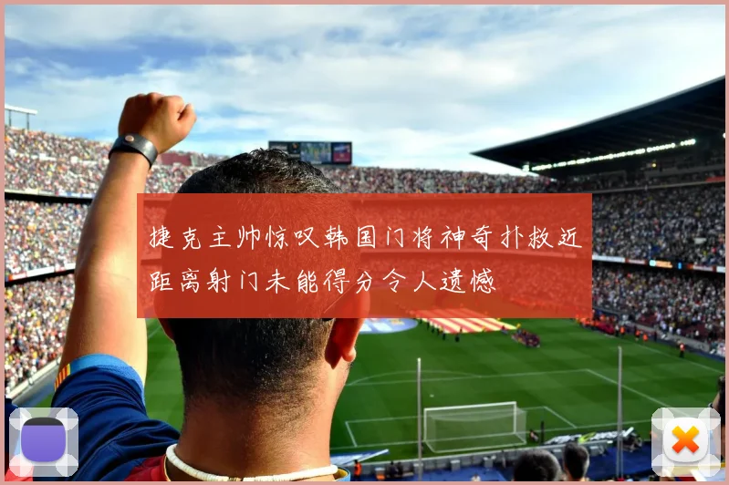 捷克主帅惊叹韩国门将神奇扑救近距离射门未能得分令人遗憾