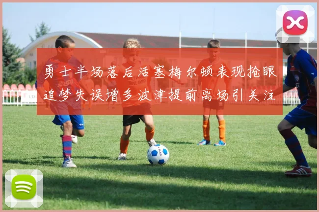勇士半场落后活塞梅尔顿表现抢眼追梦失误增多波津提前离场引关注