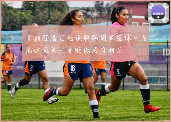 亨利澄清言论误解强调混搭球衣与厄运无关并非贬低尼日利亚
