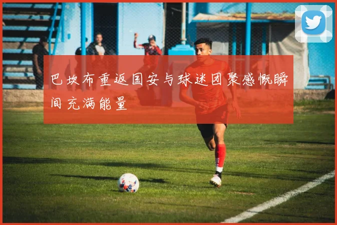 巴坎布重返国安与球迷团聚感慨瞬间充满能量