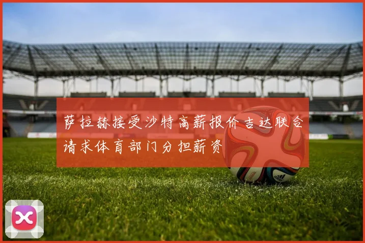 萨拉赫接受沙特高薪报价吉达联合请求体育部门分担薪资