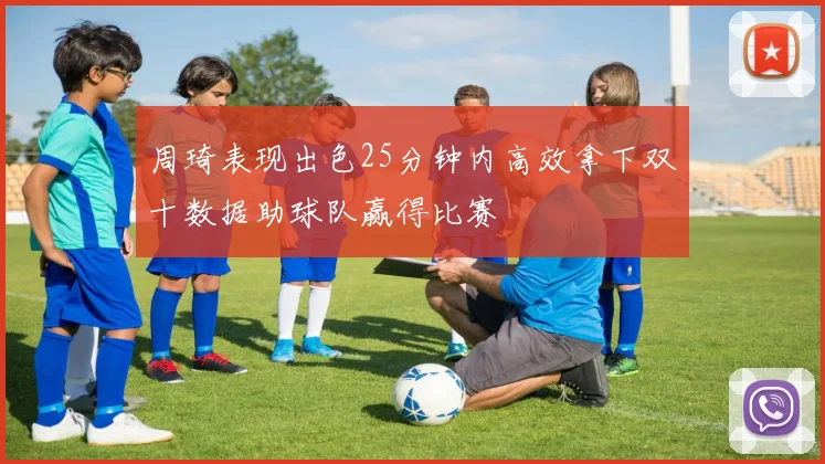 周琦表现出色25分钟内高效拿下双十数据助球队赢得比赛