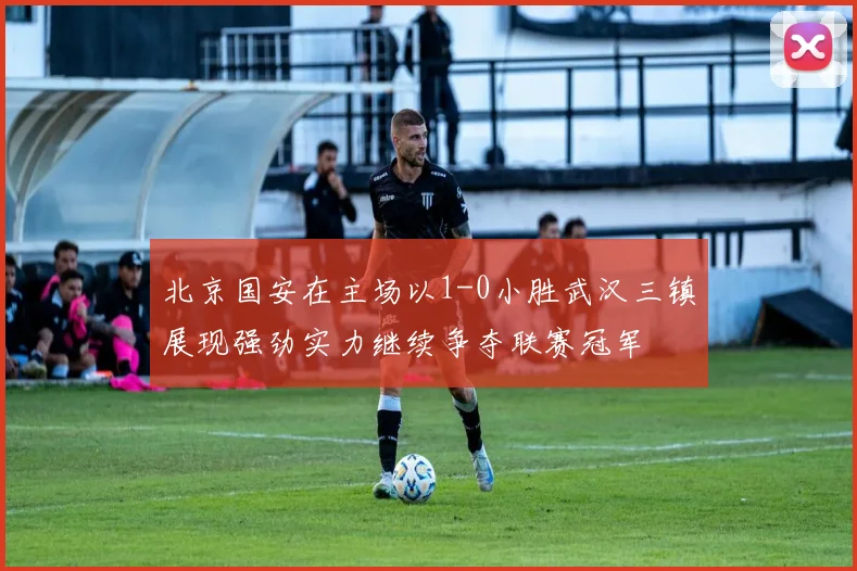 北京国安在主场以1-0小胜武汉三镇展现强劲实力继续争夺联赛冠军