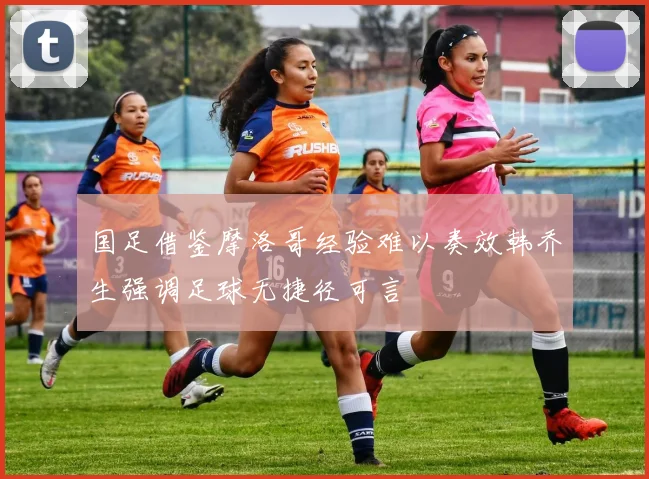 国足借鉴摩洛哥经验难以奏效韩乔生强调足球无捷径可言