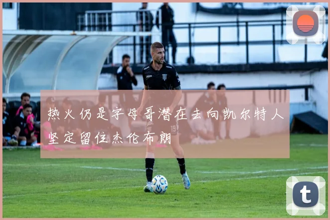 热火仍是字母哥潜在去向凯尔特人坚定留住杰伦布朗