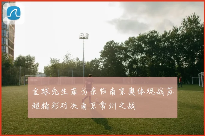 金球先生菲戈亲临南京奥体观战苏超精彩对决南京常州之战