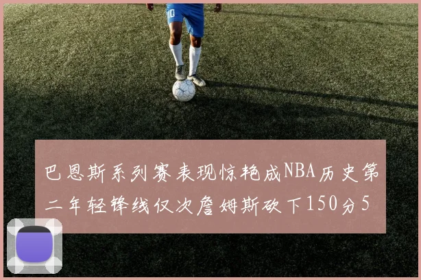 巴恩斯系列赛表现惊艳成NBA历史第二年轻锋线仅次詹姆斯砍下150分50助