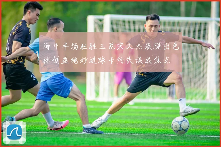 海牛半场狂胜玉昆宋文杰表现出色林创益绝妙进球卡约失误成焦点