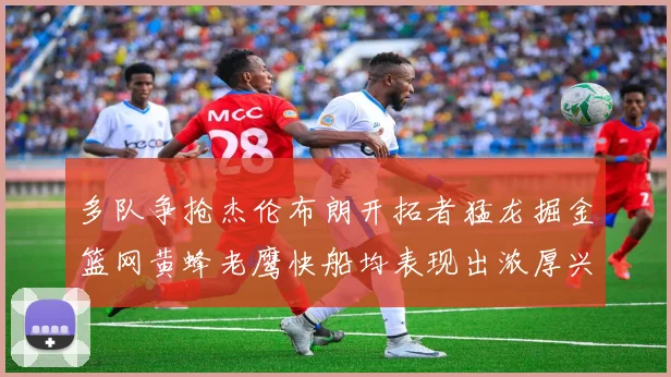 多队争抢杰伦布朗开拓者猛龙掘金篮网黄蜂老鹰快船均表现出浓厚兴趣