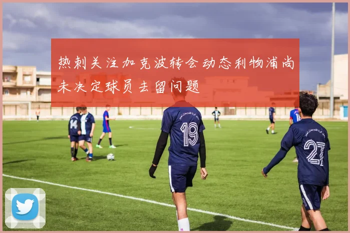 热刺关注加克波转会动态利物浦尚未决定球员去留问题